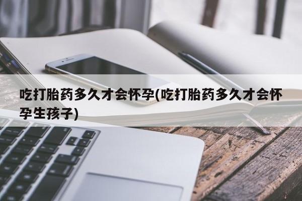 流产药联系微信吃打胎药多久才会怀孕(吃打胎药多久才会怀孕生孩子)