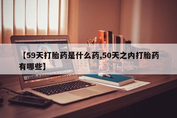 流产药联系微信【59天打胎药是什么药,50天之内打胎药有哪些】