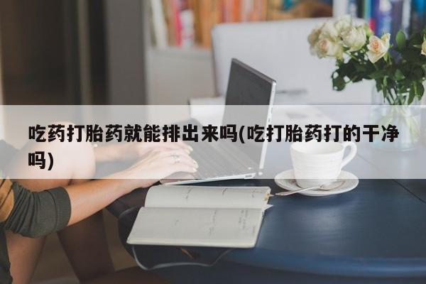 流产药联系微信吃药打胎药就能排出来吗(吃打胎药打的干净吗)
