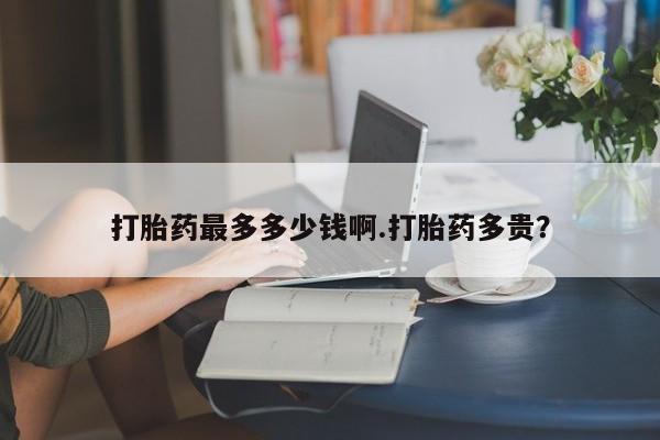 流产药联系微信打胎药最多多少钱啊.打胎药多贵？