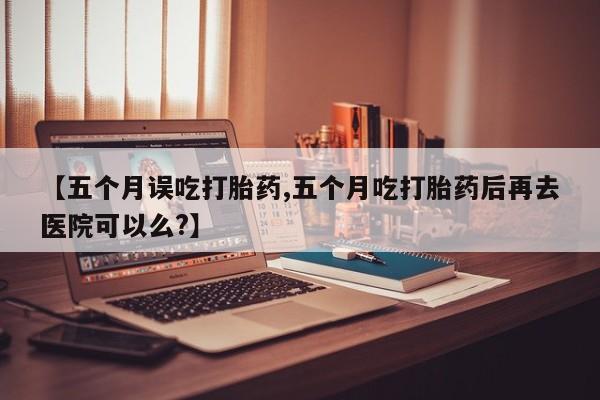 流产药联系微信【五个月误吃打胎药,五个月吃打胎药后再去医院可以么?】