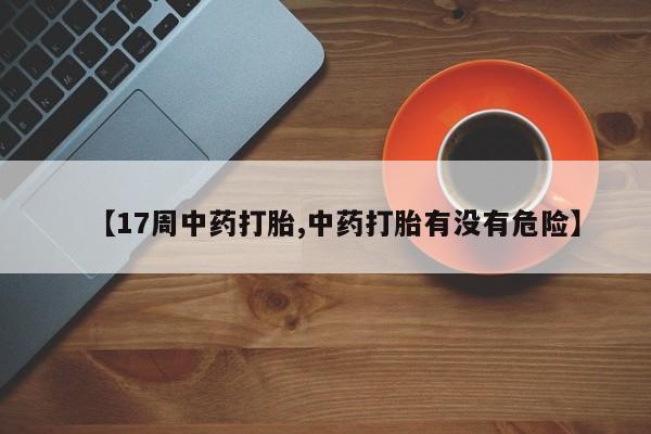 流产药联系微信【17周中药打胎,中药打胎有没有危险】
