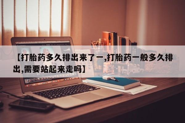流产药联系微信【打胎药多久排出来了一,打胎药一般多久排出,需要站起来走吗】
