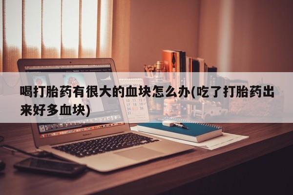 流产药联系微信喝打胎药有很大的血块怎么办(吃了打胎药出来好多血块)
