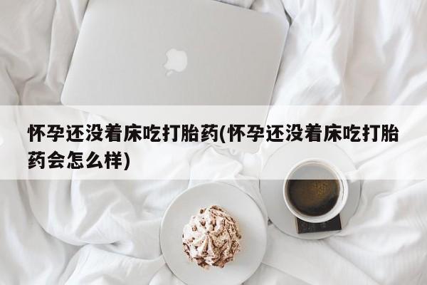 流产药联系微信怀孕还没着床吃打胎药(怀孕还没着床吃打胎药会怎么样)