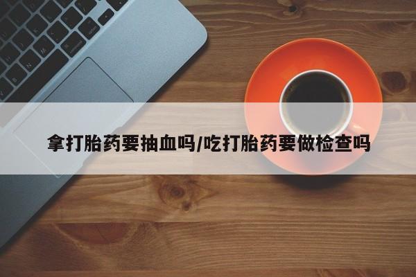 流产药联系微信拿打胎药要抽血吗/吃打胎药要做检查吗
