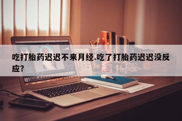 流产药联系微信吃打胎药迟迟不来月经.吃了打胎药迟迟没反应？