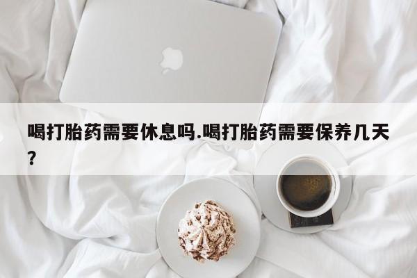 流产药联系微信喝打胎药需要休息吗.喝打胎药需要保养几天？