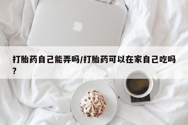 流产药联系微信打胎药自己能弄吗/打胎药可以在家自己吃吗?