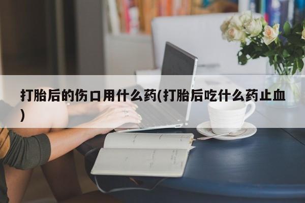 流产药联系微信打胎后的伤口用什么药(打胎后吃什么药止血)