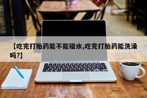 流产药联系微信【吃完打胎药能不能碰水,吃完打胎药能洗澡吗?】