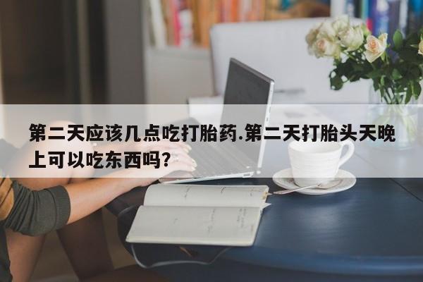 流产药联系微信第二天应该几点吃打胎药.第二天打胎头天晚上可以吃东西吗？