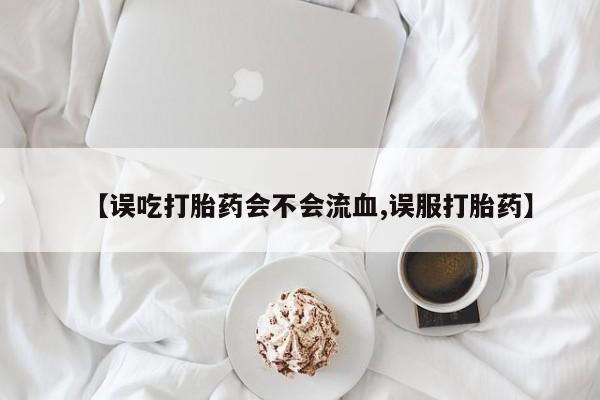 流产药联系微信【误吃打胎药会不会流血,误服打胎药】