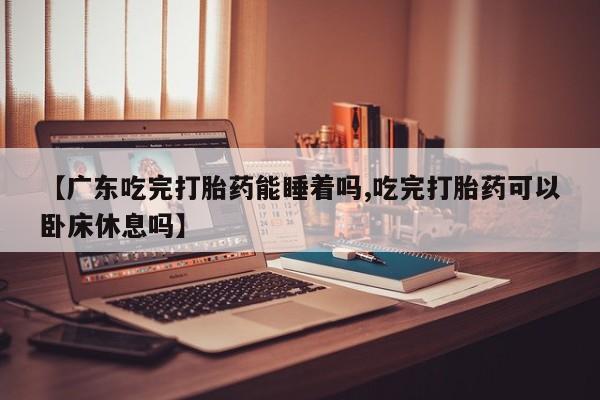 流产药联系微信【广东吃完打胎药能睡着吗,吃完打胎药可以卧床休息吗】