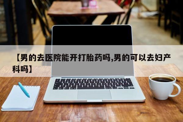 流产药联系微信【男的去医院能开打胎药吗,男的可以去妇产科吗】