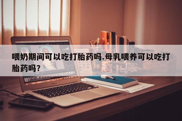 流产药联系微信喂奶期间可以吃打胎药吗.母乳喂养可以吃打胎药吗？