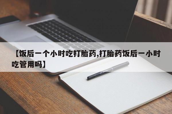 流产药联系微信【饭后一个小时吃打胎药,打胎药饭后一小时吃管用吗】