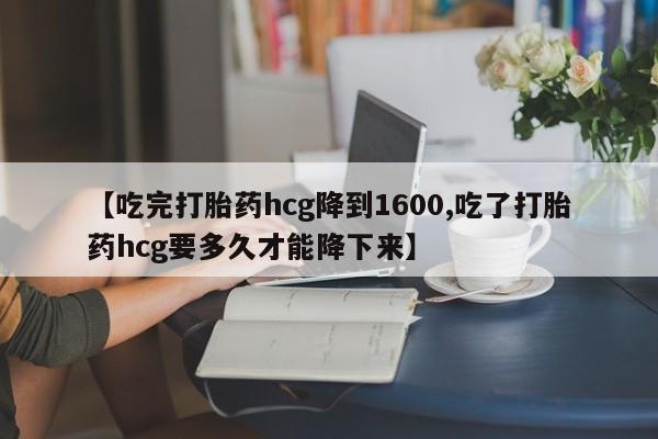 流产药联系微信【吃完打胎药hcg降到1600,吃了打胎药hcg要多久才能降下来】