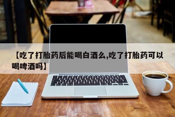 流产药联系微信【吃了打胎药后能喝白酒么,吃了打胎药可以喝啤酒吗】