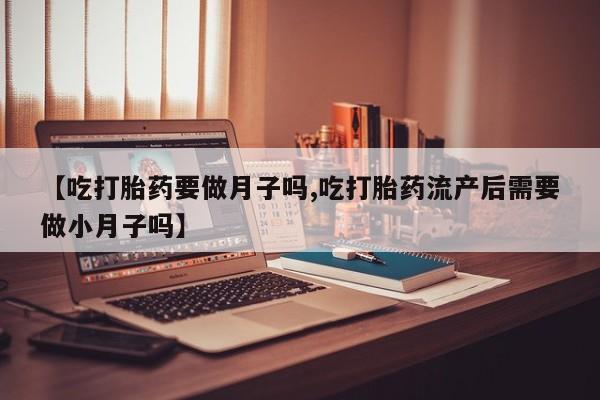 流产药联系微信【吃打胎药要做月子吗,吃打胎药流产后需要做小月子吗】