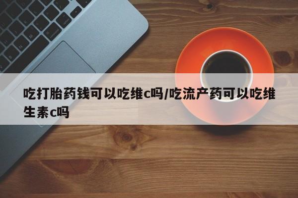 流产药联系微信吃打胎药钱可以吃维c吗/吃流产药可以吃维生素c吗