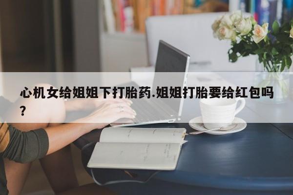 流产药联系微信心机女给姐姐下打胎药.姐姐打胎要给红包吗？