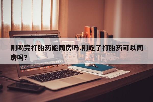 流产药联系微信刚喝完打胎药能同房吗.刚吃了打胎药可以同房吗？
