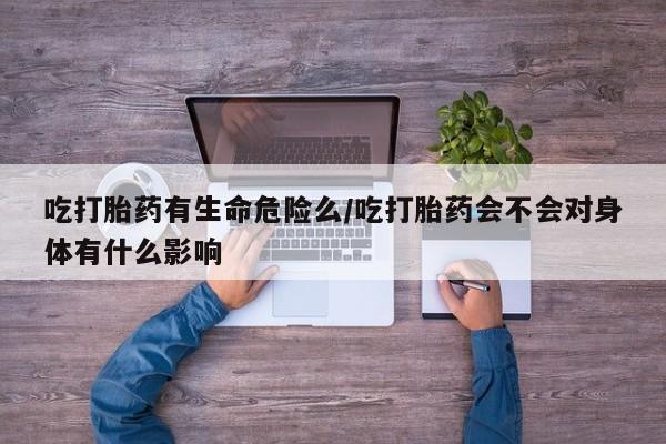 流产药联系微信吃打胎药有生命危险么/吃打胎药会不会对身体有什么影响