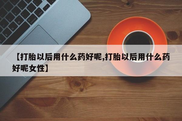 流产药联系微信【打胎以后用什么药好呢,打胎以后用什么药好呢女性】