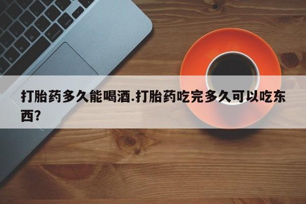 流产药联系微信打胎药多久能喝酒.打胎药吃完多久可以吃东西？