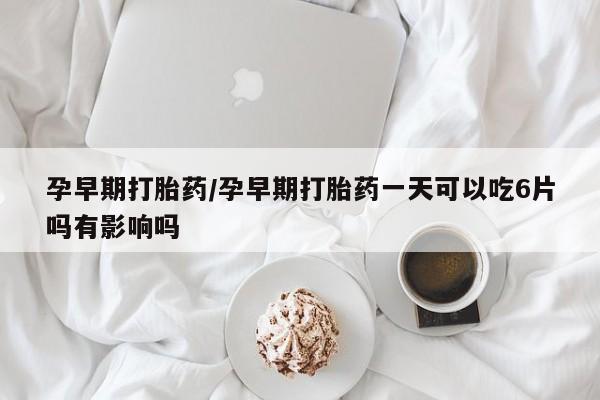 流产药联系微信孕早期打胎药/孕早期打胎药一天可以吃6片吗有影响吗