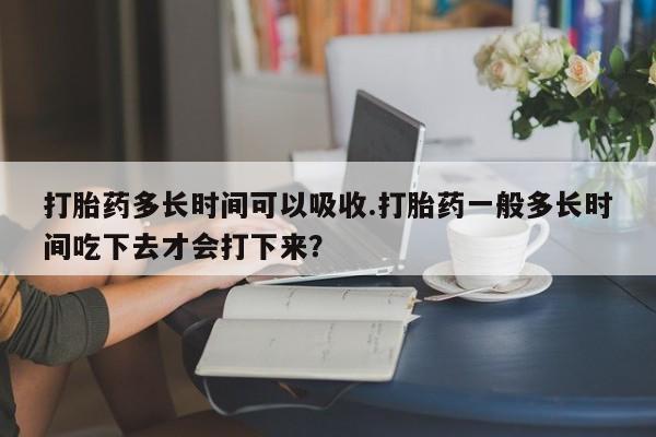 流产药联系微信打胎药多长时间可以吸收.打胎药一般多长时间吃下去才会打下来？